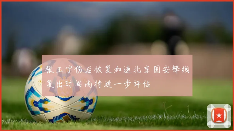 张玉宁伤后恢复加速北京国安锋线复出时间尚待进一步评估