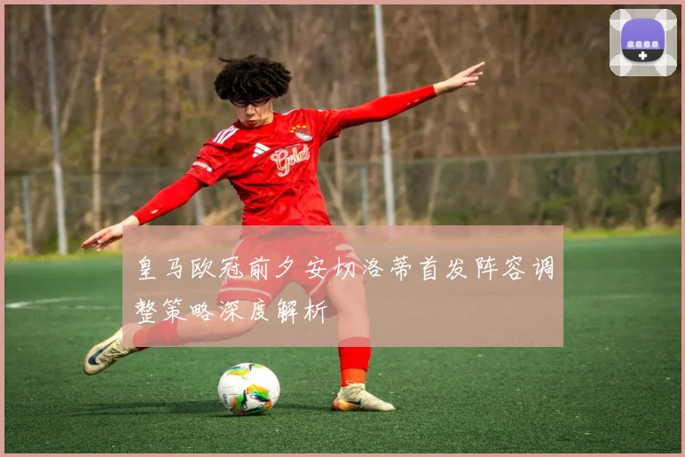 皇马欧冠前夕安切洛蒂首发阵容调整策略深度解析