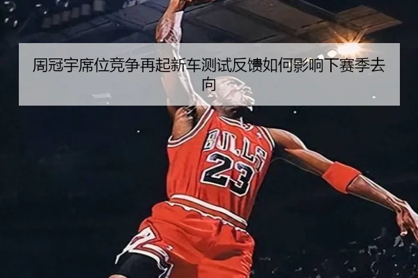 周冠宇席位竞争再起新车测试反馈如何影响下赛季去向