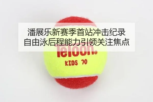 潘展乐新赛季首站冲击纪录 自由泳后程能力引领关注焦点